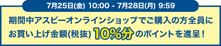 7月25日(金)10:00 - 7月28日(月)9:59 期間中アスビーオンラインショップでご購入の方全員にお買い上げ金額(税抜)10%分のポイントを進呈！