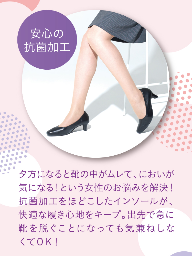 安心の抗菌加工 夕方になると靴の中がムレて、においが気になる！という女性のお悩みを解決！抗菌加工をほどこしたインソールが、快適な履き心地をキープ。出先で急に靴を脱ぐこになっても気兼ねしなくてＯＫ！