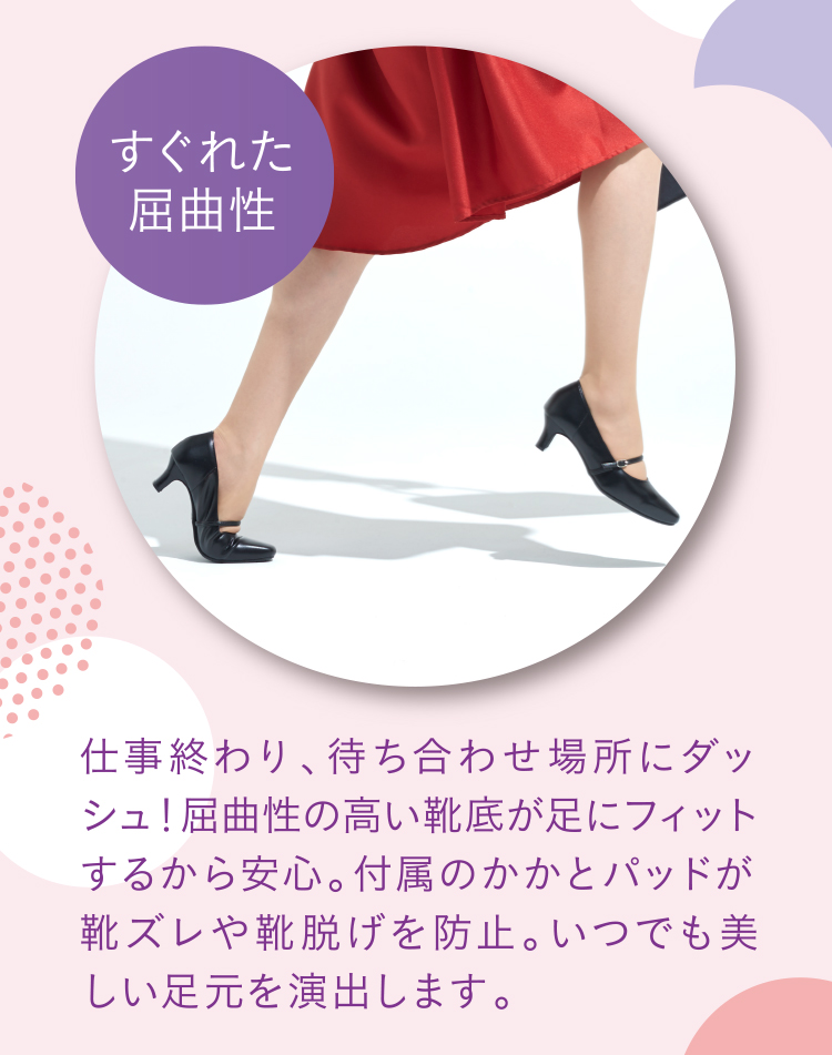 すぐれた屈曲性 仕事終わり、待ち合わせ場所にダッシュ！屈曲性の高い靴底が足にフィットするから安心。付属のかかとパッドが靴ズレや靴脱げを防止。いつでも美しい足元を演出します。