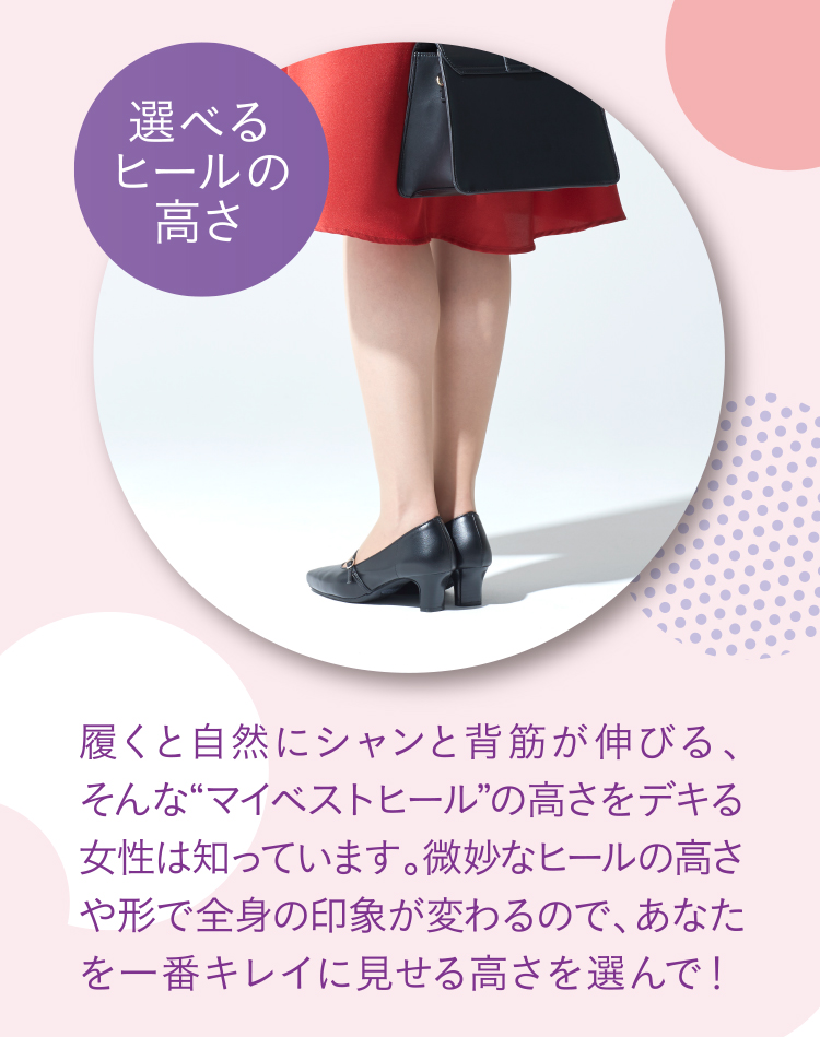 選べるヒールの高さ 履くと自然にシャンと背筋が伸びる、そんな“マイベストヒール”の高さをデキる女性は知っています。微妙なヒールの高さや形で全身の印象が変わるので、あなたを一番キレイに見せる高さを選んで！