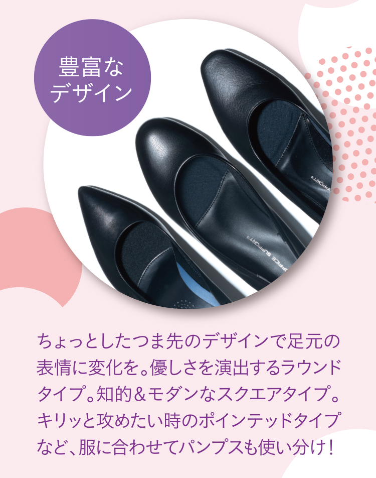 豊富なデザイン ちょっとしたつま先のデザインで足元の表情に変化を。優しさを演出するラウンドタイプ。知的＆モダンなスクエアタイプ。キリッと攻めたい時のポインテッドタイプなど、服に合わせてパンプスも使い分け！